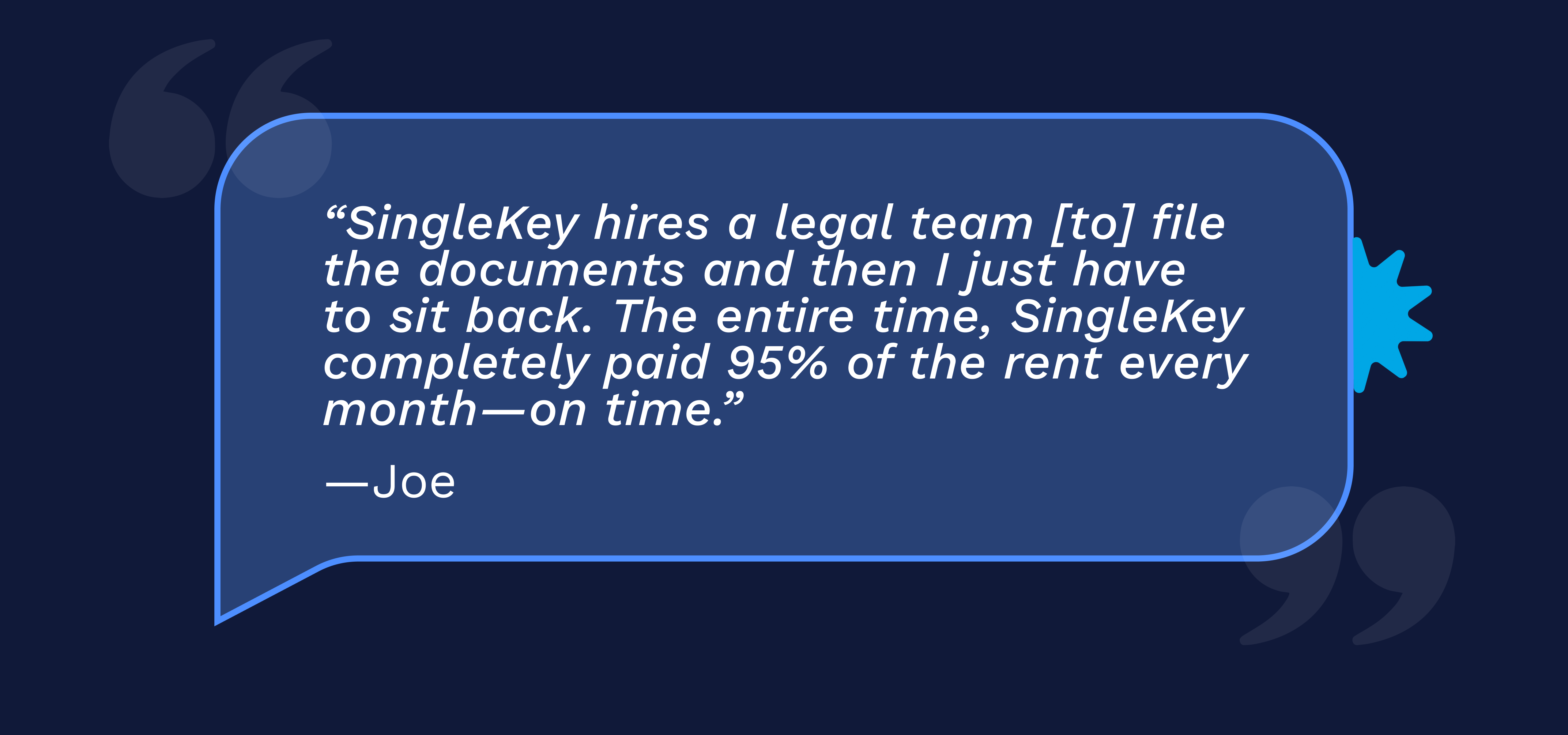 “SingleKey hires a legal team [to] file the documents and then I just have to sit back. The entire time, SingleKey completely paid 95% of the rent every month—on time.” -Joe