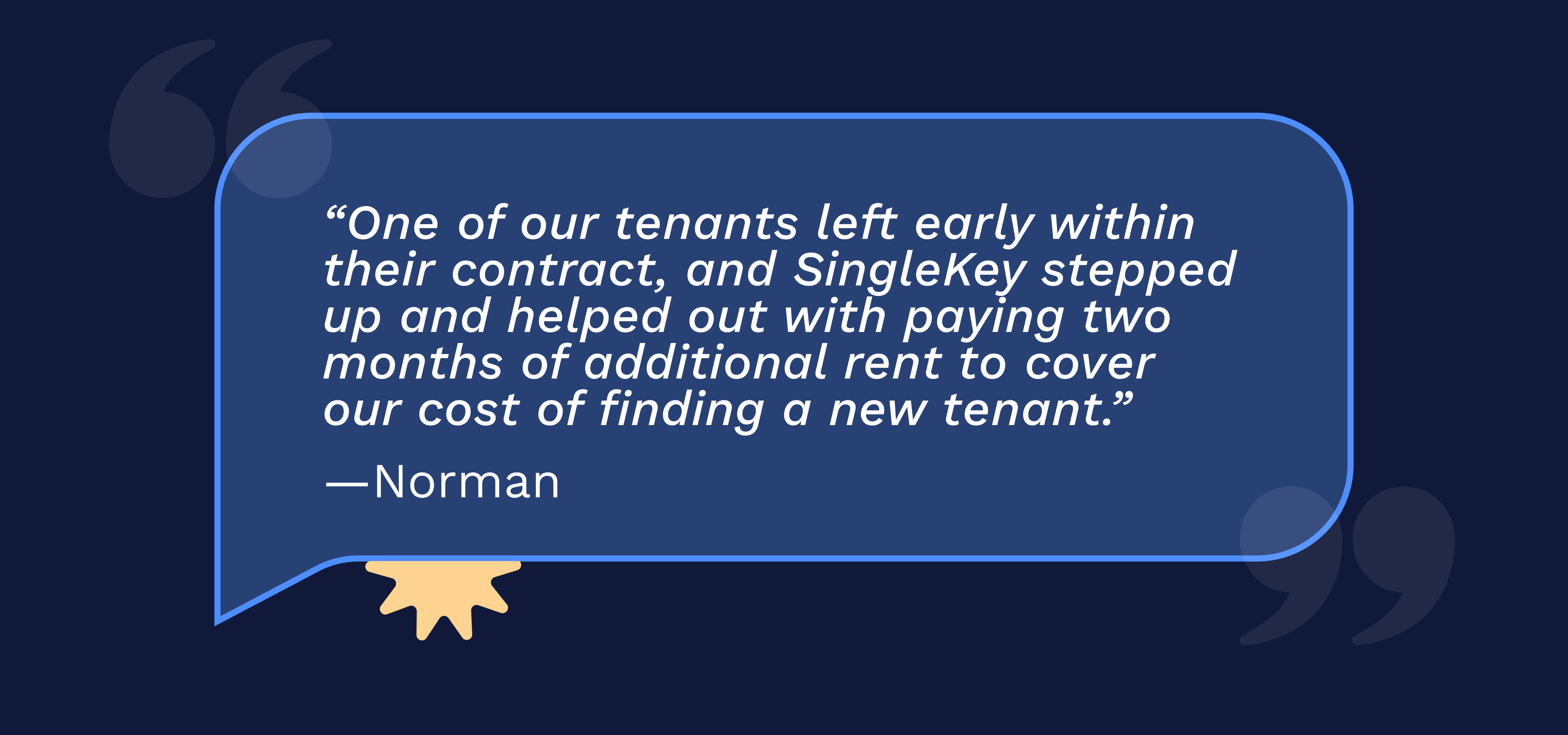 “One of our tenants left early within their contract, and SingleKey stepped up and helped out with paying two months of additional rent to cover our cost of finding a new tenant.” -Norman